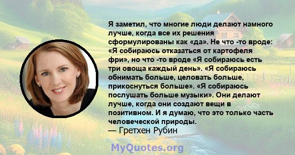 Я заметил, что многие люди делают намного лучше, когда все их решения сформулированы как «да». Не что -то вроде: «Я собираюсь отказаться от картофеля фри», но что -то вроде «Я собираюсь есть три овоща каждый день». «Я