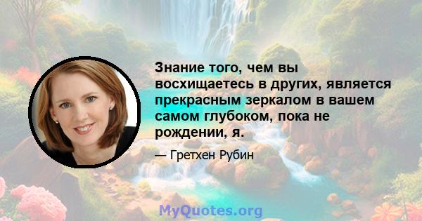 Знание того, чем вы восхищаетесь в других, является прекрасным зеркалом в вашем самом глубоком, пока не рождении, я.