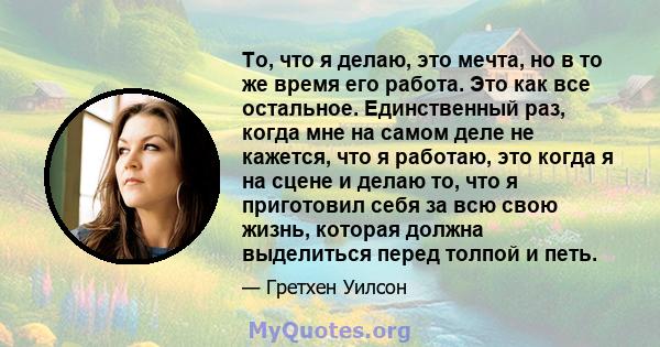 То, что я делаю, это мечта, но в то же время его работа. Это как все остальное. Единственный раз, когда мне на самом деле не кажется, что я работаю, это когда я на сцене и делаю то, что я приготовил себя за всю свою