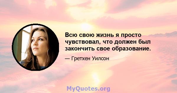 Всю свою жизнь я просто чувствовал, что должен был закончить свое образование.