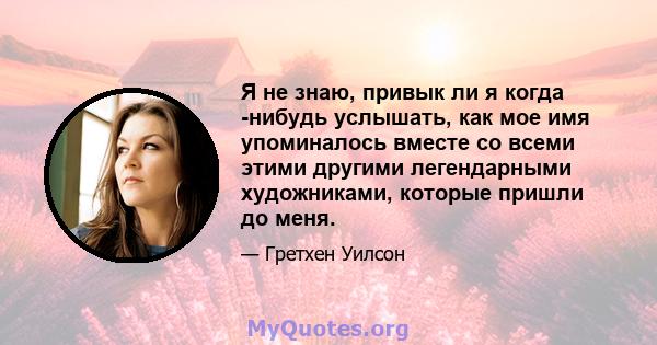 Я не знаю, привык ли я когда -нибудь услышать, как мое имя упоминалось вместе со всеми этими другими легендарными художниками, которые пришли до меня.