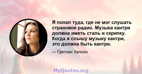 Я попал туда, где не мог слушать страновое радио. Музыка кантри должна иметь сталь и скрипку. Когда я слышу музыку кантри, это должна быть кантри.