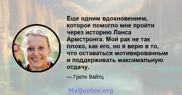 Еще одним вдохновением, которое помогло мне пройти через историю Ланса Армстронга. Мой рак не так плохо, как его, но я верю в то, что оставаться мотивированным и поддерживать максимальную отдачу.