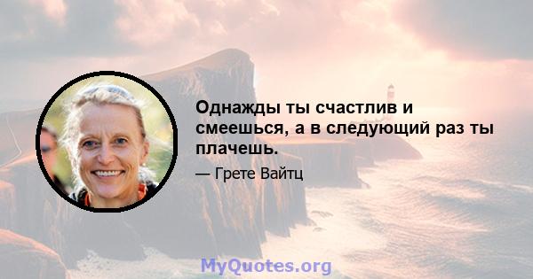 Однажды ты счастлив и смеешься, а в следующий раз ты плачешь.