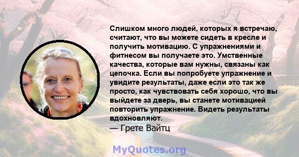 Слишком много людей, которых я встречаю, считают, что вы можете сидеть в кресле и получить мотивацию. С упражнениями и фитнесом вы получаете это. Умственные качества, которые вам нужны, связаны как цепочка. Если вы