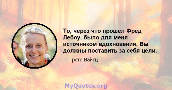 То, через что прошел Фред Лебоу, было для меня источником вдохновения. Вы должны поставить за себя цели.