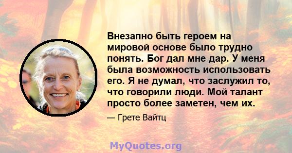 Внезапно быть героем на мировой основе было трудно понять. Бог дал мне дар. У меня была возможность использовать его. Я не думал, что заслужил то, что говорили люди. Мой талант просто более заметен, чем их.