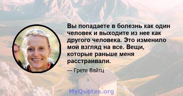 Вы попадаете в болезнь как один человек и выходите из нее как другого человека. Это изменило мой взгляд на все. Вещи, которые раньше меня расстраивали.