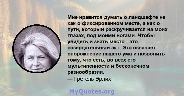 Мне нравится думать о ландшафте не как о фиксированном месте, а как о пути, который раскручивается на моих глазах, под моими ногами. Чтобы увидеть и знать место - это созерцательный акт. Это означает опорожнение нашего