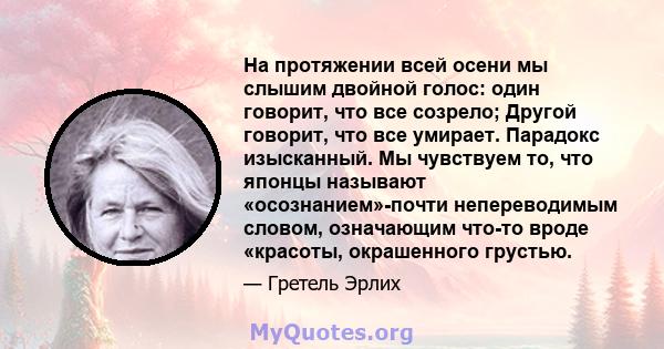 На протяжении всей осени мы слышим двойной голос: один говорит, что все созрело; Другой говорит, что все умирает. Парадокс изысканный. Мы чувствуем то, что японцы называют «осознанием»-почти непереводимым словом,