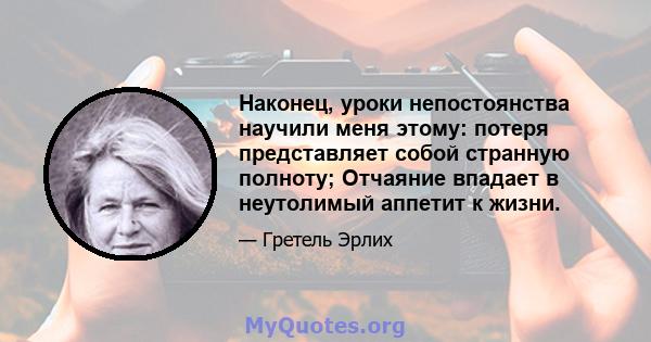 Наконец, уроки непостоянства научили меня этому: потеря представляет собой странную полноту; Отчаяние впадает в неутолимый аппетит к жизни.