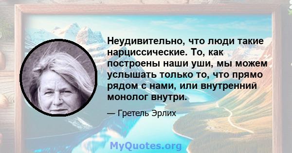 Неудивительно, что люди такие нарциссические. То, как построены наши уши, мы можем услышать только то, что прямо рядом с нами, или внутренний монолог внутри.