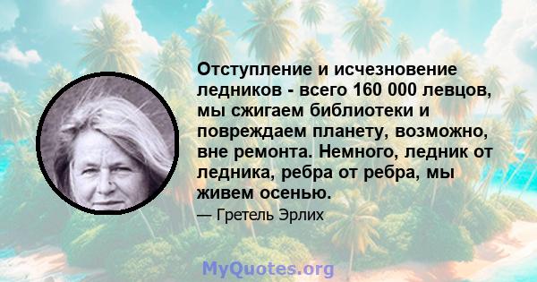 Отступление и исчезновение ледников - всего 160 000 левцов, мы сжигаем библиотеки и повреждаем планету, возможно, вне ремонта. Немного, ледник от ледника, ребра от ребра, мы живем осенью.