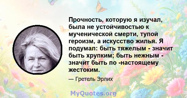 Прочность, которую я изучал, была не устойчивостью к мученической смерти, тупой героизм, а искусство жилья. Я подумал: быть тяжелым - значит быть хрупким; быть нежным - значит быть по -настоящему жестоким.