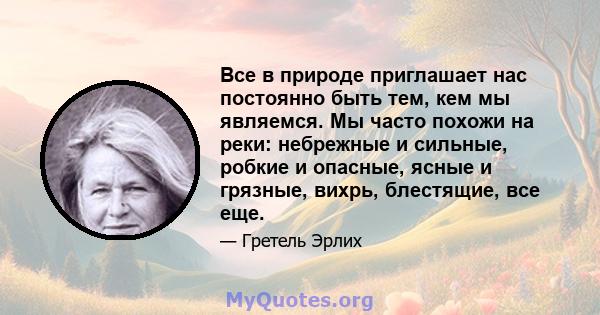 Все в природе приглашает нас постоянно быть тем, кем мы являемся. Мы часто похожи на реки: небрежные и сильные, робкие и опасные, ясные и грязные, вихрь, блестящие, все еще.