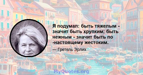 Я подумал: быть тяжелым - значит быть хрупким; быть нежным - значит быть по -настоящему жестоким.