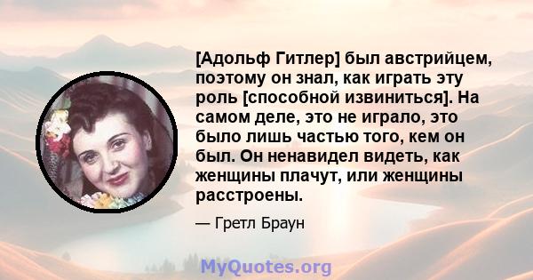 [Адольф Гитлер] был австрийцем, поэтому он знал, как играть эту роль [способной извиниться]. На самом деле, это не играло, это было лишь частью того, кем он был. Он ненавидел видеть, как женщины плачут, или женщины