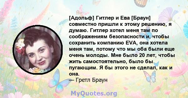 [Адольф] Гитлер и Ева [Браун] совместно пришли к этому решению, я думаю. Гитлер хотел меня там по соображениям безопасности и, чтобы сохранить компанию EVA, она хотела меня там, потому что мы оба были еще очень молоды.