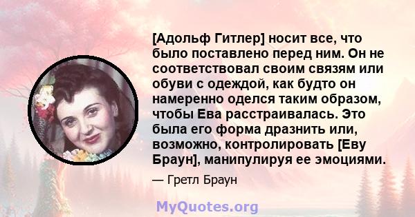 [Адольф Гитлер] носит все, что было поставлено перед ним. Он не соответствовал своим связям или обуви с одеждой, как будто он намеренно оделся таким образом, чтобы Ева расстраивалась. Это была его форма дразнить или,