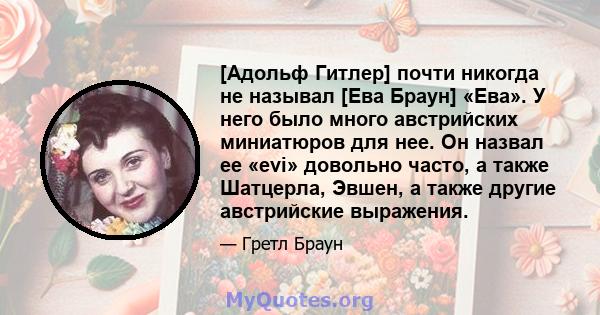 [Адольф Гитлер] почти никогда не называл [Ева Браун] «Ева». У него было много австрийских миниатюров для нее. Он назвал ее «evi» довольно часто, а также Шатцерла, Эвшен, а также другие австрийские выражения.