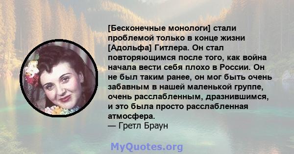 [Бесконечные монологи] стали проблемой только в конце жизни [Адольфа] Гитлера. Он стал повторяющимся после того, как война начала вести себя плохо в России. Он не был таким ранее, он мог быть очень забавным в нашей