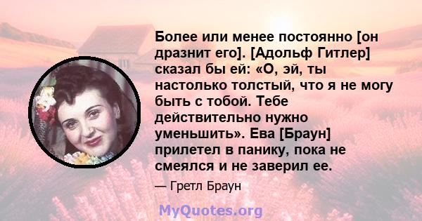 Более или менее постоянно [он дразнит его]. [Адольф Гитлер] сказал бы ей: «О, эй, ты настолько толстый, что я не могу быть с тобой. Тебе действительно нужно уменьшить». Ева [Браун] прилетел в панику, пока не смеялся и