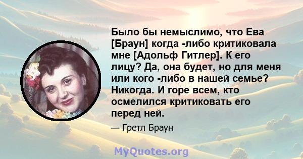 Было бы немыслимо, что Ева [Браун] когда -либо критиковала мне [Адольф Гитлер]. К его лицу? Да, она будет, но для меня или кого -либо в нашей семье? Никогда. И горе всем, кто осмелился критиковать его перед ней.