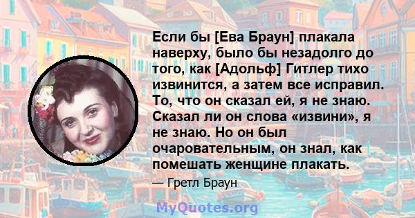 Если бы [Ева Браун] плакала наверху, было бы незадолго до того, как [Адольф] Гитлер тихо извинится, а затем все исправил. То, что он сказал ей, я не знаю. Сказал ли он слова «извини», я не знаю. Но он был