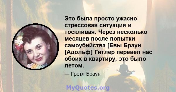 Это была просто ужасно стрессовая ситуация и тоскливая. Через несколько месяцев после попытки самоубийства [Евы Браун [Адольф] Гитлер перевел нас обоих в квартиру, это было летом.