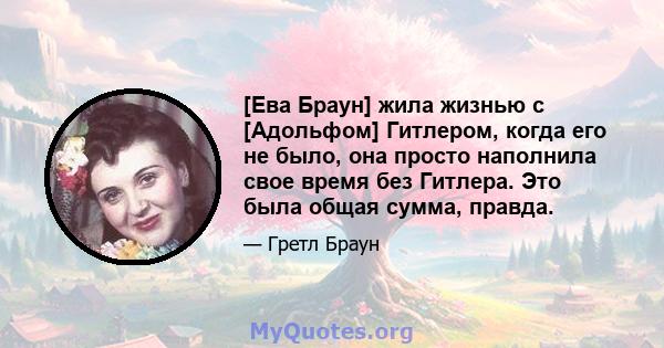 [Ева Браун] жила жизнью с [Адольфом] Гитлером, когда его не было, она просто наполнила свое время без Гитлера. Это была общая сумма, правда.