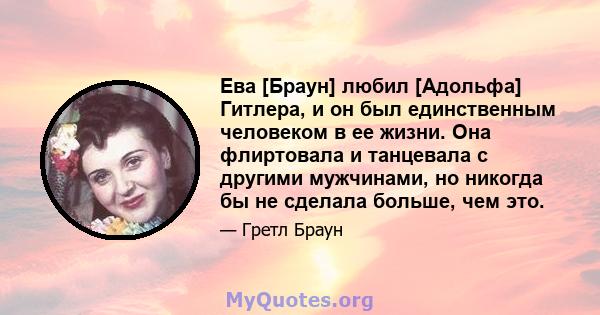 Ева [Браун] любил [Адольфа] Гитлера, и он был единственным человеком в ее жизни. Она флиртовала и танцевала с другими мужчинами, но никогда бы не сделала больше, чем это.