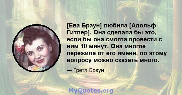 [Ева Браун] любила [Адольф Гитлер]. Она сделала бы это, если бы она смогла провести с ним 10 минут. Она многое пережила от его имени, по этому вопросу можно сказать много.