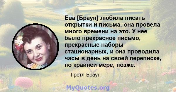 Ева [Браун] любила писать открытки и письма, она провела много времени на это. У нее было прекрасное письмо, прекрасные наборы стационарных, и она проводила часы в день на своей переписке, по крайней мере, позже.