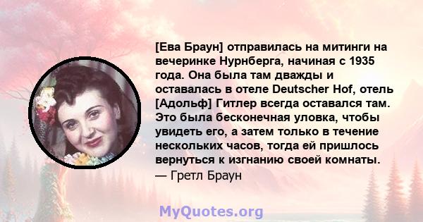 [Ева Браун] отправилась на митинги на вечеринке Нурнберга, начиная с 1935 года. Она была там дважды и оставалась в отеле Deutscher Hof, отель [Адольф] Гитлер всегда оставался там. Это была бесконечная уловка, чтобы