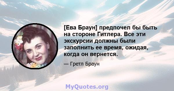 [Ева Браун] предпочел бы быть на стороне Гитлера. Все эти экскурсии должны были заполнить ее время, ожидая, когда он вернется.