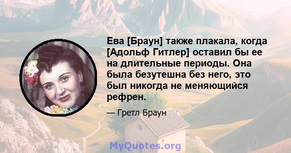 Ева [Браун] также плакала, когда [Адольф Гитлер] оставил бы ее на длительные периоды. Она была безутешна без него, это был никогда не меняющийся рефрен.