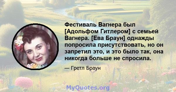 Фестиваль Вагнера был [Адольфом Гитлером] с семьей Вагнера. [Ева Браун] однажды попросила присутствовать, но он запретил это, и это было так, она никогда больше не спросила.