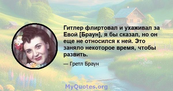 Гитлер флиртовал и ухаживал за Евой [Браун], я бы сказал, но он еще не относился к ней. Это заняло некоторое время, чтобы развить.