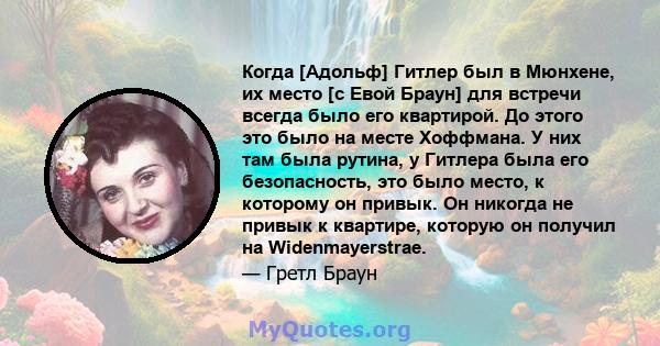 Когда [Адольф] Гитлер был в Мюнхене, их место [с Евой Браун] для встречи всегда было его квартирой. До этого это было на месте Хоффмана. У них там была рутина, у Гитлера была его безопасность, это было место, к которому 