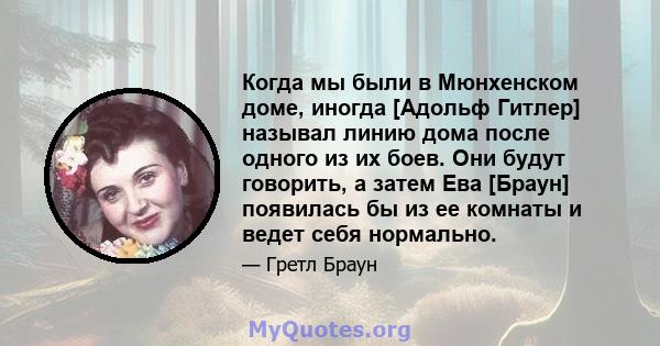 Когда мы были в Мюнхенском доме, иногда [Адольф Гитлер] называл линию дома после одного из их боев. Они будут говорить, а затем Ева [Браун] появилась бы из ее комнаты и ведет себя нормально.