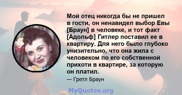 Мой отец никогда бы не пришел в гости, он ненавидел выбор Евы [Браун] в человеке, и тот факт [Адольф] Гитлер поставил ее в квартиру. Для него было глубоко унизительно, что она жила с человеком по его собственной прихоти 