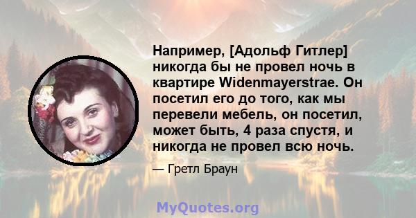 Например, [Адольф Гитлер] никогда бы не провел ночь в квартире Widenmayerstrae. Он посетил его до того, как мы перевели мебель, он посетил, может быть, 4 раза спустя, и никогда не провел всю ночь.