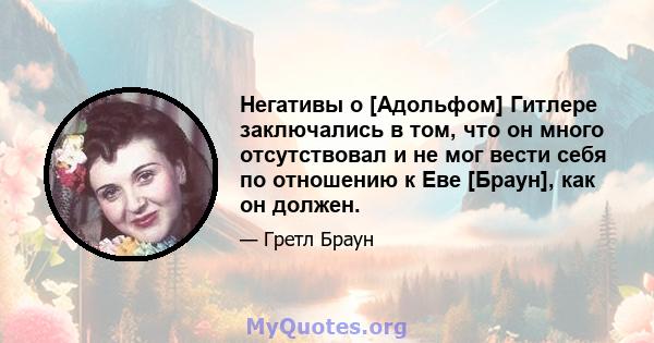 Негативы о [Адольфом] Гитлере заключались в том, что он много отсутствовал и не мог вести себя по отношению к Еве [Браун], как он должен.