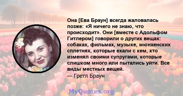 Она [Ева Браун] всегда жаловалась позже: «Я ничего не знаю, что происходит». Они [вместе с Адольфом Гитлером] говорили о других вещах: собаках, фильмах, музыке, мюнхенских сплетнях, которые ехали с кем, кто изменял