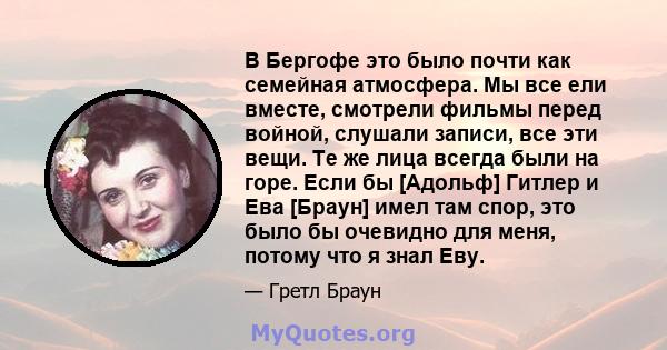 В Бергофе это было почти как семейная атмосфера. Мы все ели вместе, смотрели фильмы перед войной, слушали записи, все эти вещи. Те же лица всегда были на горе. Если бы [Адольф] Гитлер и Ева [Браун] имел там спор, это