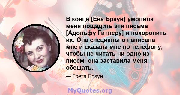 В конце [Ева Браун] умоляла меня пощадить эти письма [Адольфу Гитлеру] и похоронить их. Она специально написала мне и сказала мне по телефону, чтобы не читать ни одно из писем, она заставила меня обещать.