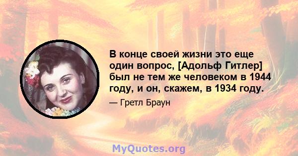 В конце своей жизни это еще один вопрос, [Адольф Гитлер] был не тем же человеком в 1944 году, и он, скажем, в 1934 году.