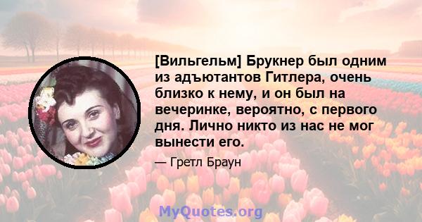 [Вильгельм] Брукнер был одним из адъютантов Гитлера, очень близко к нему, и он был на вечеринке, вероятно, с первого дня. Лично никто из нас не мог вынести его.