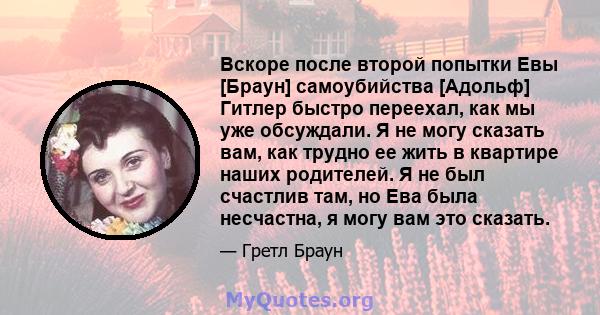 Вскоре после второй попытки Евы [Браун] самоубийства [Адольф] Гитлер быстро переехал, как мы уже обсуждали. Я не могу сказать вам, как трудно ее жить в квартире наших родителей. Я не был счастлив там, но Ева была