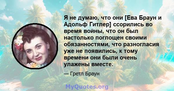 Я не думаю, что они [Ева Браун и Адольф Гитлер] ссорились во время войны, что он был настолько поглощен своими обязанностями, что разногласия уже не появились, к тому времени они были очень улажены вместе.